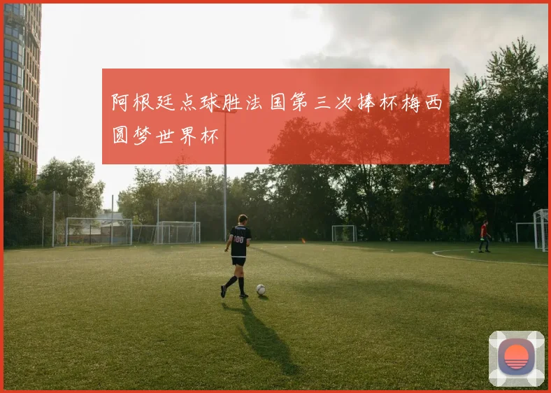 阿根廷点球胜法国第三次捧杯梅西圆梦世界杯