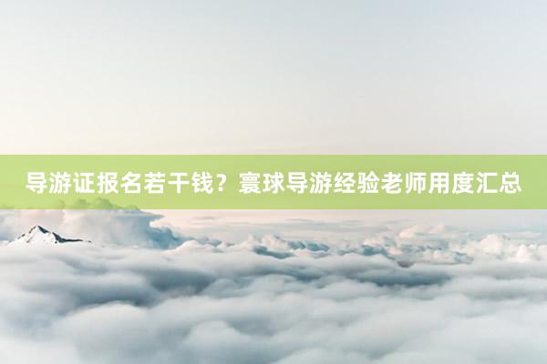 导游证报名若干钱？寰球导游经验老师用度汇总