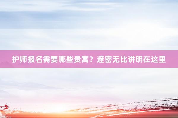 护师报名需要哪些贵寓？邃密无比讲明在这里