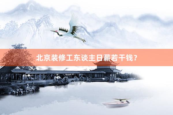 北京装修工东谈主日薪若干钱？