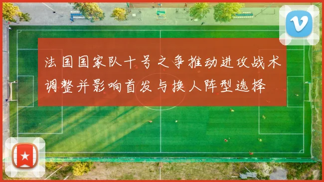 法国国家队十号之争推动进攻战术调整并影响首发与换人阵型选择