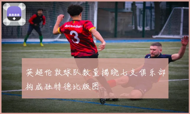 英超伦敦球队数量揭晓七支俱乐部构成独特德比版图