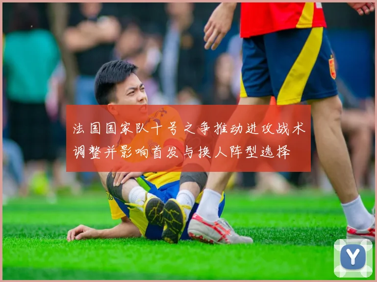 法国国家队十号之争推动进攻战术调整并影响首发与换人阵型选择