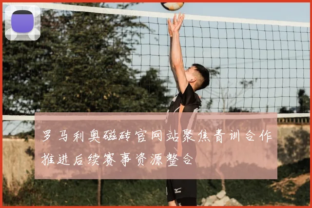 罗马利奥磁砖官网站聚焦青训合作推进后续赛事资源整合