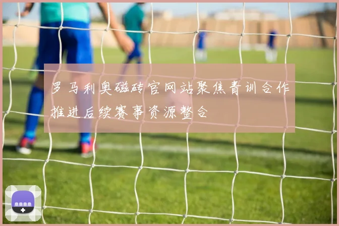 罗马利奥磁砖官网站聚焦青训合作推进后续赛事资源整合