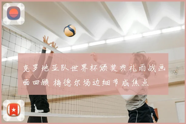 克罗地亚队世界杯颁奖典礼雨战画面回顾 梅德尔场边细节成焦点