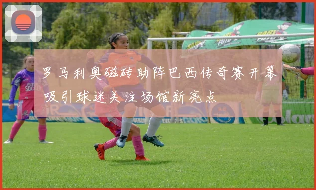 罗马利奥磁砖助阵巴西传奇赛开幕 吸引球迷关注场馆新亮点