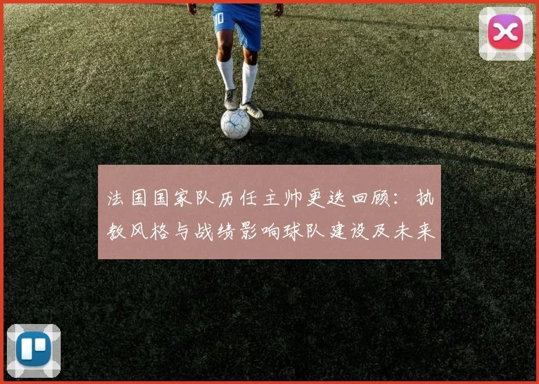 法国国家队历任主帅更迭回顾:执教风格与战绩影响球队建设及未来选帅方向