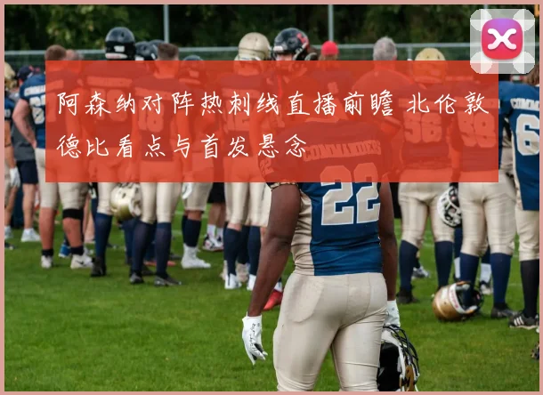 阿森纳对阵热刺线直播前瞻 北伦敦德比看点与首发悬念