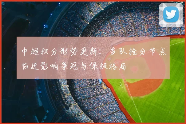 中超积分形势更新：多队抢分节点临近影响争冠与保级格局
