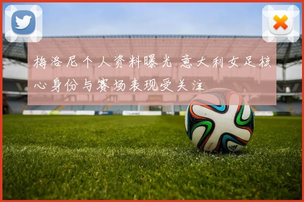 梅洛尼个人资料曝光 意大利女足核心身份与赛场表现受关注