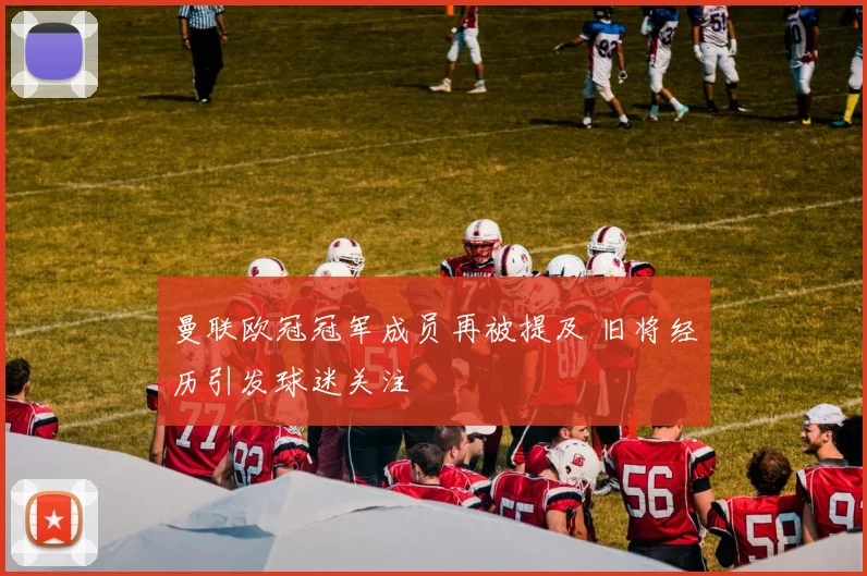 曼联欧冠冠军成员再被提及 旧将经历引发球迷关注