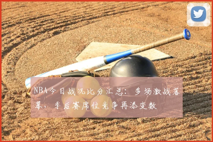 NBA今日战况比分汇总：多场激战落幕，季后赛席位竞争再添变数
