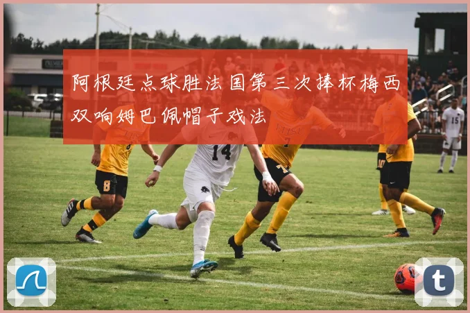 阿根廷点球胜法国第三次捧杯梅西双响姆巴佩帽子戏法