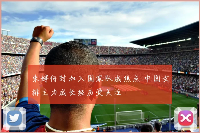 朱婷何时加入国家队成焦点 中国女排主力成长经历受关注