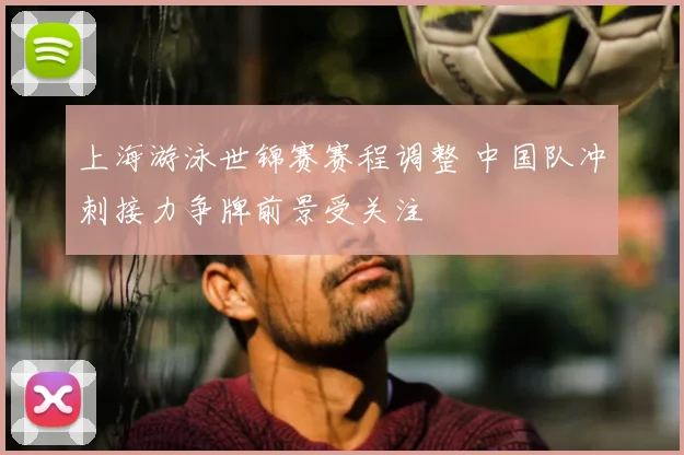 上海游泳世锦赛赛程调整 中国队冲刺接力争牌前景受关注