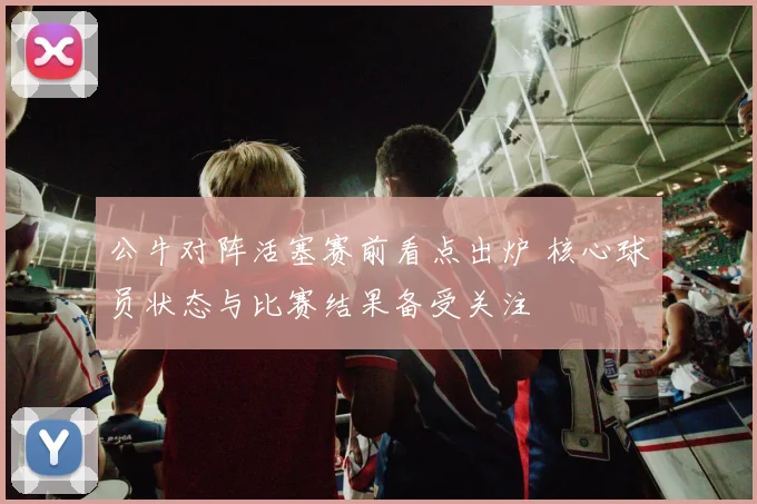 公牛对阵活塞赛前看点出炉 核心球员状态与比赛结果备受关注