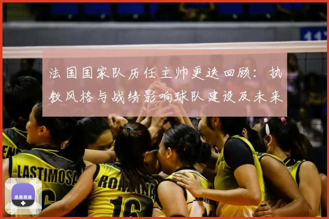 法国国家队历任主帅更迭回顾:执教风格与战绩影响球队建设及未来选帅方向