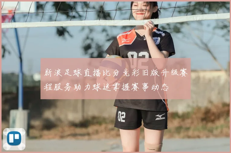 新浪足球直播比分竞彩旧版升级赛程服务助力球迷掌握赛事动态