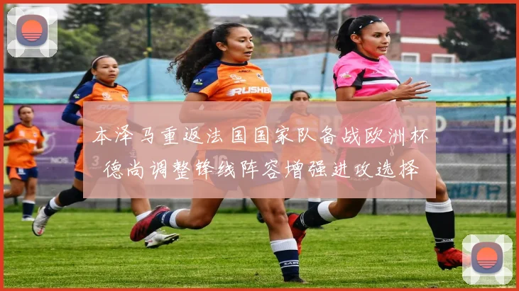 本泽马重返法国国家队备战欧洲杯 德尚调整锋线阵容增强进攻选择