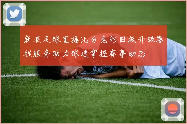 新浪足球直播比分竞彩旧版升级赛程服务助力球迷掌握赛事动态