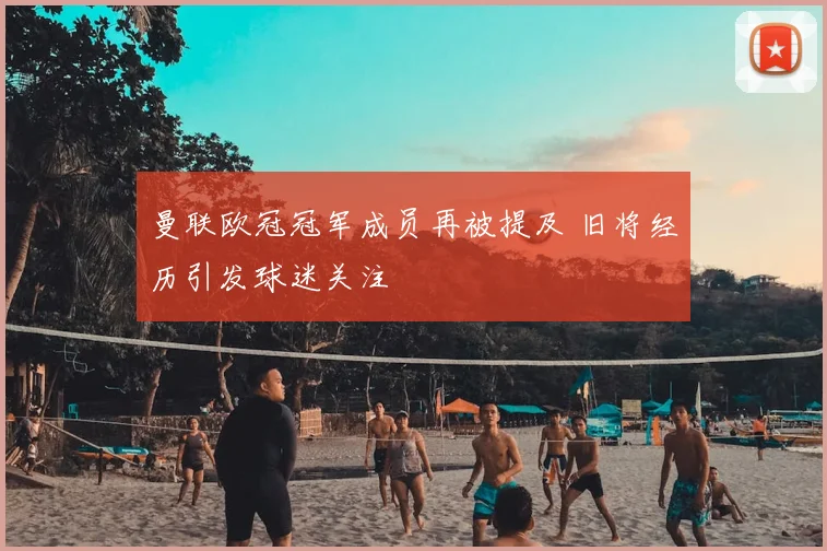 曼联欧冠冠军成员再被提及 旧将经历引发球迷关注