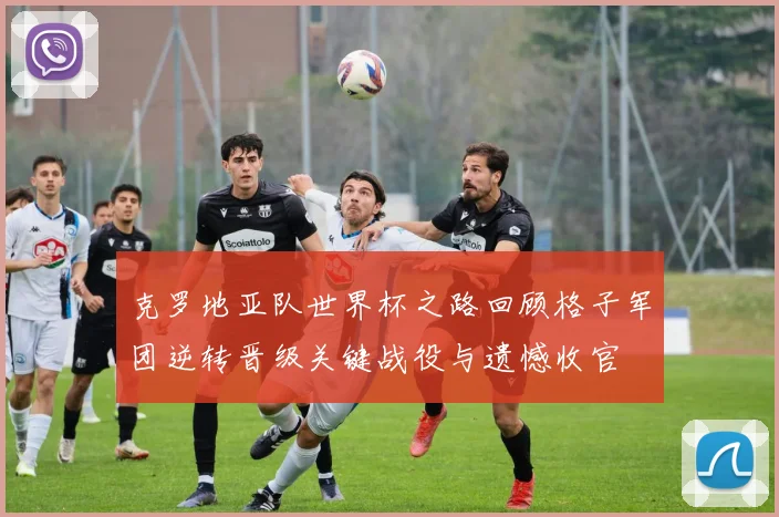 克罗地亚队世界杯之路回顾格子军团逆转晋级关键战役与遗憾收官